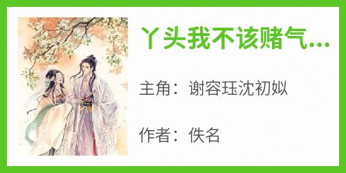 丫头我不该赌气，求你起来【全章节】谢容珏沈初姒完结版免费阅读