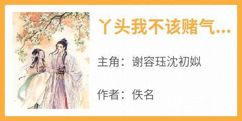 谢容珏沈初姒完整版《丫头我不该赌气，求你起来》全文最新阅读