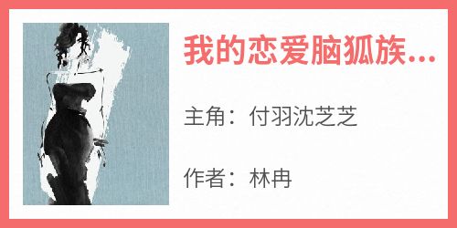 付羽沈芝芝(原文完整)《我的恋爱脑狐族女友》无弹窗免费阅读