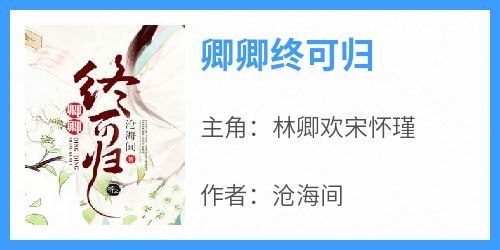 林卿欢宋怀瑾《卿卿终可归》全文(林卿欢宋怀瑾)章节免费阅读